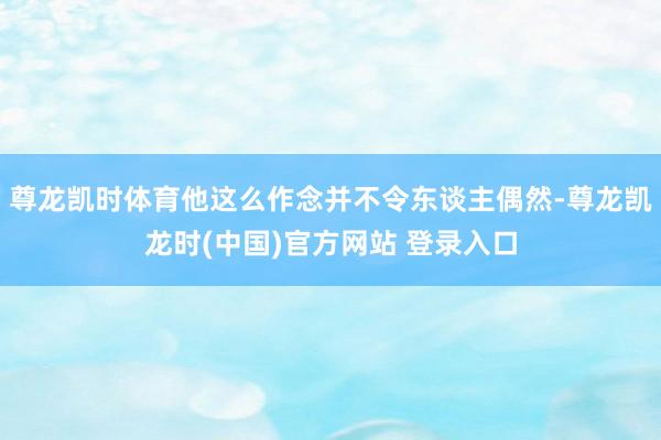 尊龙凯时体育他这么作念并不令东谈主偶然-尊龙凯龙时(中国)官方网站 登录入口