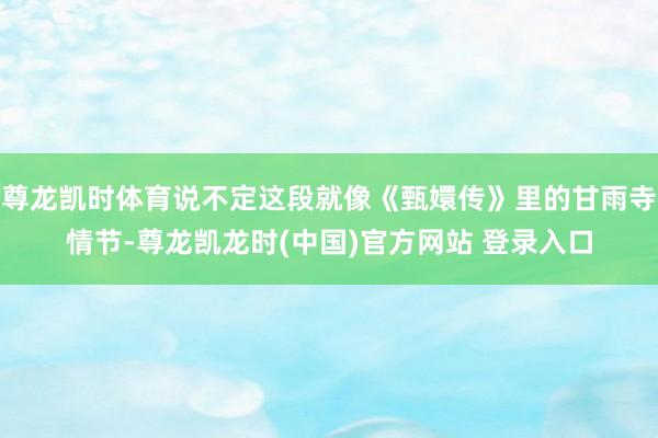 尊龙凯时体育说不定这段就像《甄嬛传》里的甘雨寺情节-尊龙凯龙时(中国)官方网站 登录入口