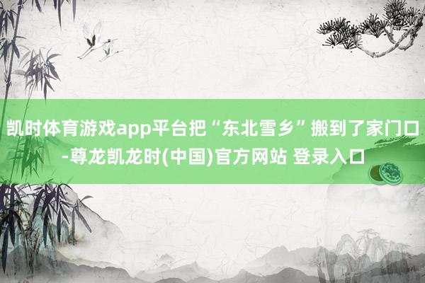 凯时体育游戏app平台把“东北雪乡”搬到了家门口-尊龙凯龙时(中国)官方网站 登录入口