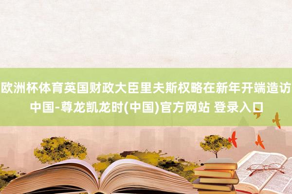 欧洲杯体育英国财政大臣里夫斯权略在新年开端造访中国-尊龙凯龙时(中国)官方网站 登录入口