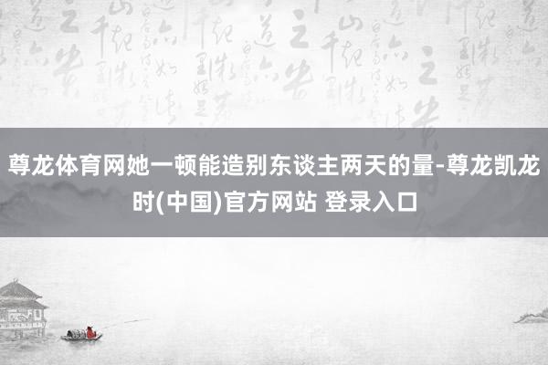 尊龙体育网她一顿能造别东谈主两天的量-尊龙凯龙时(中国)官方网站 登录入口