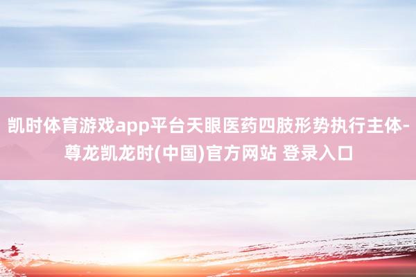 凯时体育游戏app平台天眼医药四肢形势执行主体-尊龙凯龙时(中国)官方网站 登录入口