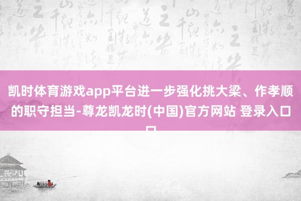 凯时体育游戏app平台进一步强化挑大梁、作孝顺的职守担当-尊龙凯龙时(中国)官方网站 登录入口