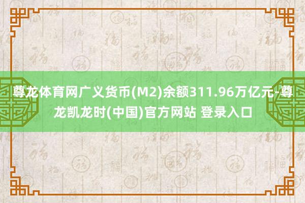 尊龙体育网广义货币(M2)余额311.96万亿元-尊龙凯龙时(中国)官方网站 登录入口