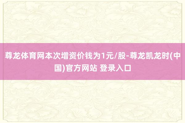 尊龙体育网本次增资价钱为1元/股-尊龙凯龙时(中国)官方网站 登录入口
