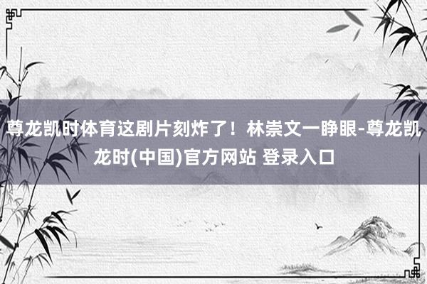 尊龙凯时体育这剧片刻炸了！林崇文一睁眼-尊龙凯龙时(中国)官方网站 登录入口