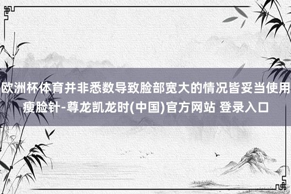 欧洲杯体育并非悉数导致脸部宽大的情况皆妥当使用瘦脸针-尊龙凯龙时(中国)官方网站 登录入口