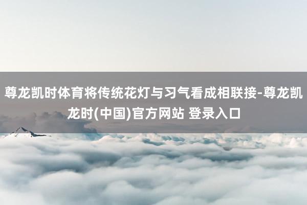 尊龙凯时体育将传统花灯与习气看成相联接-尊龙凯龙时(中国)官方网站 登录入口