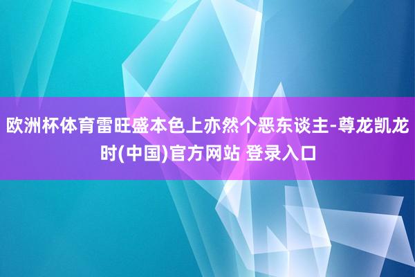 欧洲杯体育雷旺盛本色上亦然个恶东谈主-尊龙凯龙时(中国)官方网站 登录入口