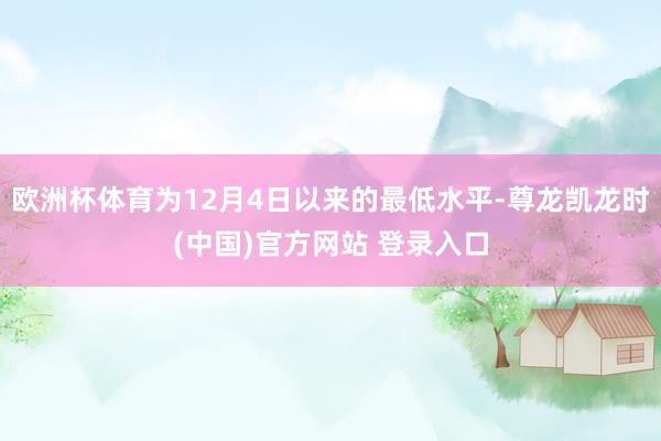 欧洲杯体育为12月4日以来的最低水平-尊龙凯龙时(中国)官方网站 登录入口