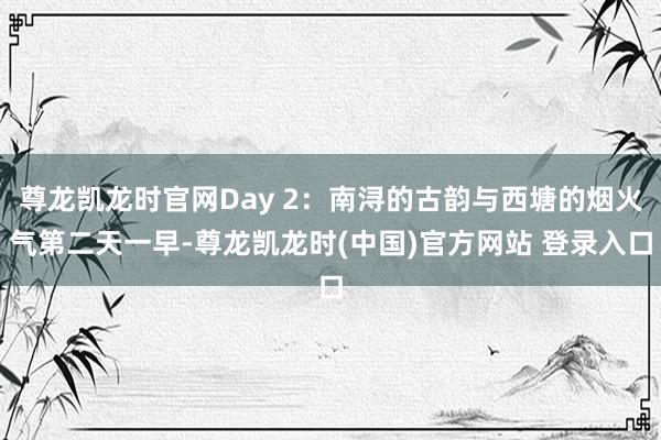 尊龙凯龙时官网Day 2：南浔的古韵与西塘的烟火气第二天一早-尊龙凯龙时(中国)官方网站 登录入口