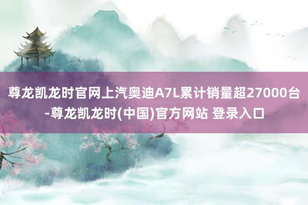 尊龙凯龙时官网上汽奥迪A7L累计销量超27000台-尊龙凯龙时(中国)官方网站 登录入口
