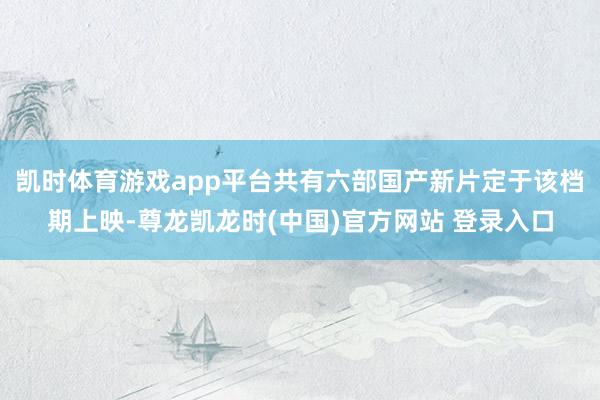 凯时体育游戏app平台共有六部国产新片定于该档期上映-尊龙凯龙时(中国)官方网站 登录入口