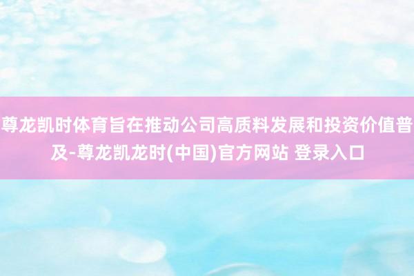 尊龙凯时体育旨在推动公司高质料发展和投资价值普及-尊龙凯龙时(中国)官方网站 登录入口