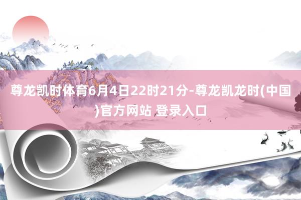尊龙凯时体育6月4日22时21分-尊龙凯龙时(中国)官方网站 登录入口
