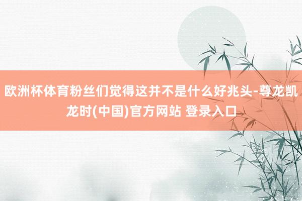 欧洲杯体育粉丝们觉得这并不是什么好兆头-尊龙凯龙时(中国)官方网站 登录入口