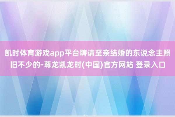 凯时体育游戏app平台聘请至亲结婚的东说念主照旧不少的-尊龙凯龙时(中国)官方网站 登录入口