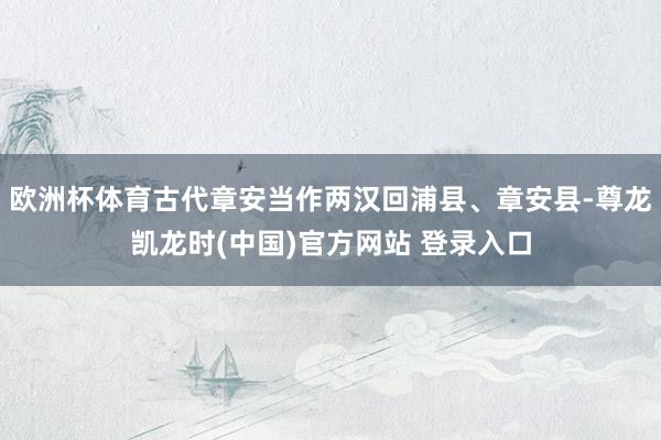 欧洲杯体育古代章安当作两汉回浦县、章安县-尊龙凯龙时(中国)官方网站 登录入口