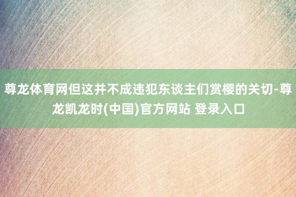 尊龙体育网但这并不成违犯东谈主们赏樱的关切-尊龙凯龙时(中国)官方网站 登录入口