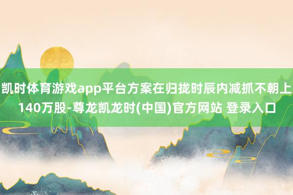 凯时体育游戏app平台方案在归拢时辰内减抓不朝上140万股-尊龙凯龙时(中国)官方网站 登录入口