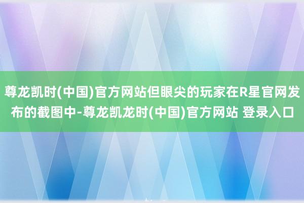尊龙凯时(中国)官方网站但眼尖的玩家在R星官网发布的截图中-尊龙凯龙时(中国)官方网站 登录入口