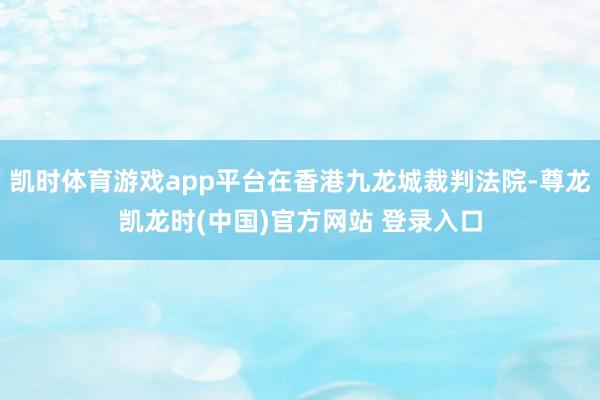凯时体育游戏app平台在香港九龙城裁判法院-尊龙凯龙时(中国)官方网站 登录入口