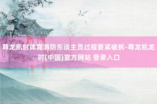 尊龙凯时体育消防东谈主员过程要紧破拆-尊龙凯龙时(中国)官方网站 登录入口