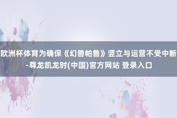 欧洲杯体育为确保《幻兽帕鲁》竖立与运营不受中断-尊龙凯龙时(中国)官方网站 登录入口