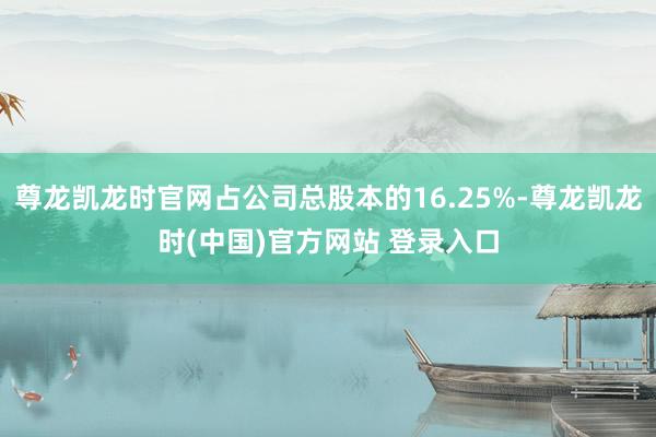 尊龙凯龙时官网占公司总股本的16.25%-尊龙凯龙时(中国)官方网站 登录入口