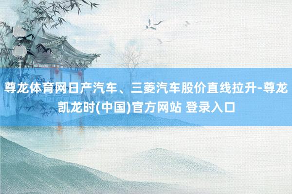 尊龙体育网日产汽车、三菱汽车股价直线拉升-尊龙凯龙时(中国)官方网站 登录入口