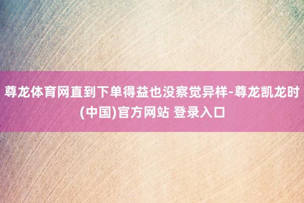 尊龙体育网直到下单得益也没察觉异样-尊龙凯龙时(中国)官方网站 登录入口