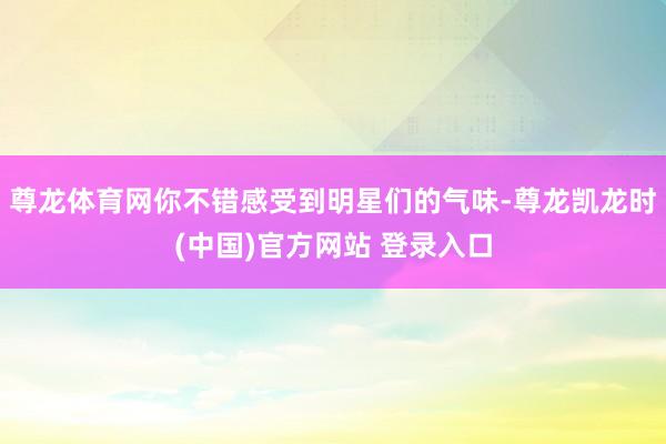 尊龙体育网你不错感受到明星们的气味-尊龙凯龙时(中国)官方网站 登录入口