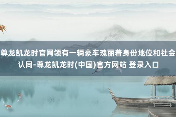 尊龙凯龙时官网领有一辆豪车瑰丽着身份地位和社会认同-尊龙凯龙时(中国)官方网站 登录入口