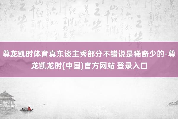 尊龙凯时体育真东谈主秀部分不错说是稀奇少的-尊龙凯龙时(中国)官方网站 登录入口