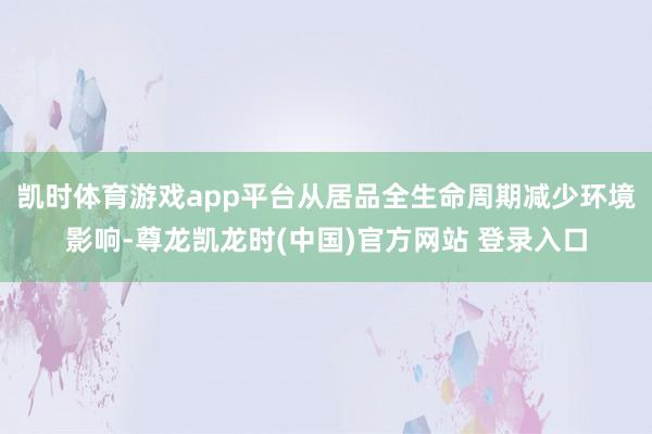 凯时体育游戏app平台从居品全生命周期减少环境影响-尊龙凯龙时(中国)官方网站 登录入口