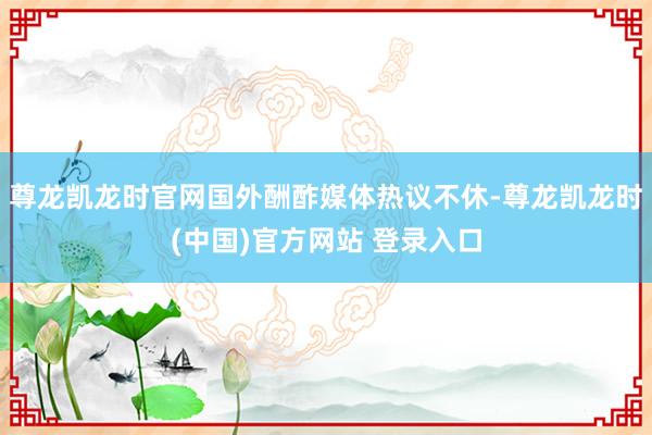 尊龙凯龙时官网国外酬酢媒体热议不休-尊龙凯龙时(中国)官方网站 登录入口