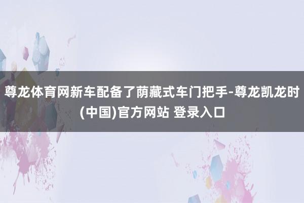 尊龙体育网新车配备了荫藏式车门把手-尊龙凯龙时(中国)官方网站 登录入口