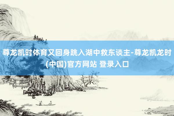 尊龙凯时体育又回身跳入湖中救东谈主-尊龙凯龙时(中国)官方网站 登录入口