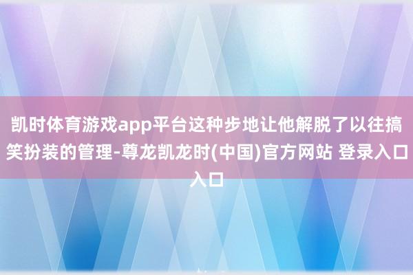 凯时体育游戏app平台这种步地让他解脱了以往搞笑扮装的管理-尊龙凯龙时(中国)官方网站 登录入口