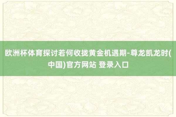 欧洲杯体育探讨若何收拢黄金机遇期-尊龙凯龙时(中国)官方网站 登录入口