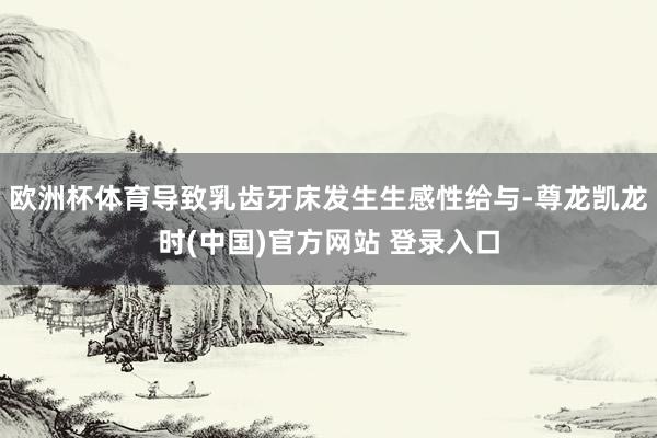 欧洲杯体育导致乳齿牙床发生生感性给与-尊龙凯龙时(中国)官方网站 登录入口