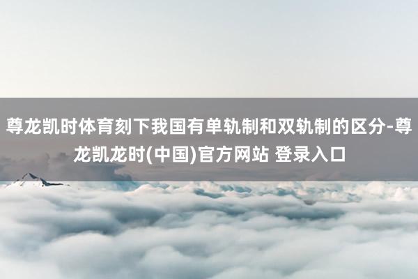 尊龙凯时体育刻下我国有单轨制和双轨制的区分-尊龙凯龙时(中国)官方网站 登录入口