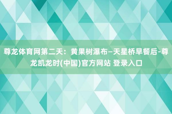 尊龙体育网第二天：黄果树瀑布—天星桥早餐后-尊龙凯龙时(中国)官方网站 登录入口