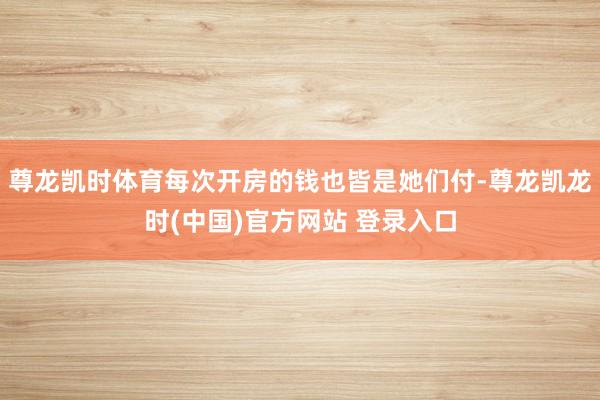 尊龙凯时体育每次开房的钱也皆是她们付-尊龙凯龙时(中国)官方网站 登录入口