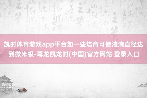 凯时体育游戏app平台如一些培育可使液滴直径达到微米级-尊龙凯龙时(中国)官方网站 登录入口