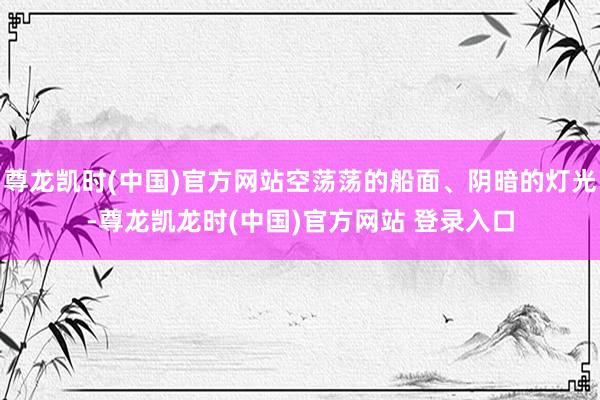 尊龙凯时(中国)官方网站空荡荡的船面、阴暗的灯光-尊龙凯龙时(中国)官方网站 登录入口