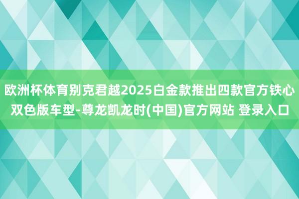 欧洲杯体育别克君越2025白金款推出四款官方铁心双色版车型-尊龙凯龙时(中国)官方网站 登录入口
