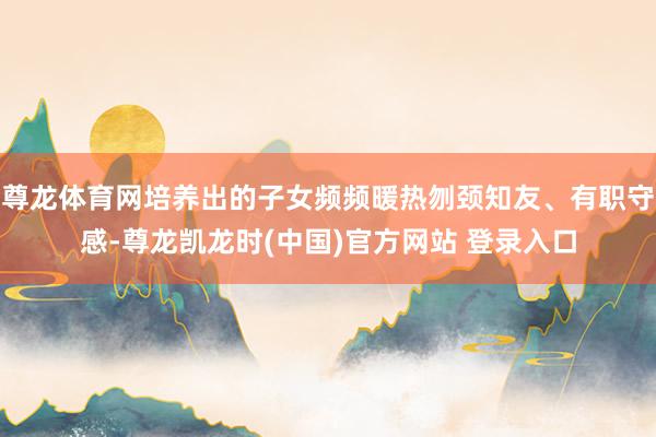 尊龙体育网培养出的子女频频暖热刎颈知友、有职守感-尊龙凯龙时(中国)官方网站 登录入口