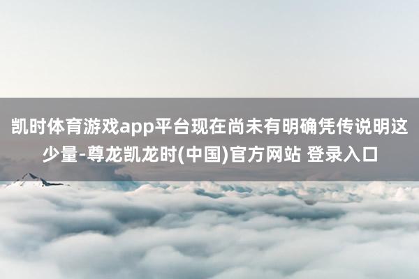 凯时体育游戏app平台现在尚未有明确凭传说明这少量-尊龙凯龙时(中国)官方网站 登录入口