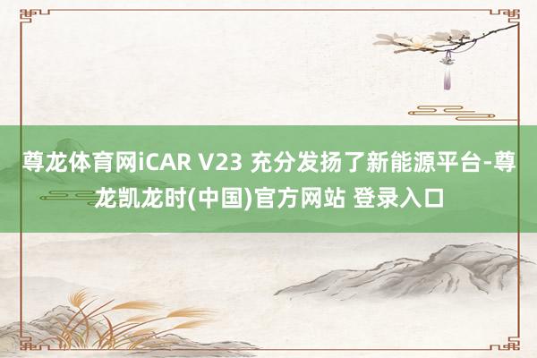 尊龙体育网iCAR V23 充分发扬了新能源平台-尊龙凯龙时(中国)官方网站 登录入口